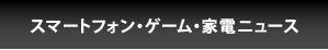 スマートフォン・ゲーム・家電ニュース